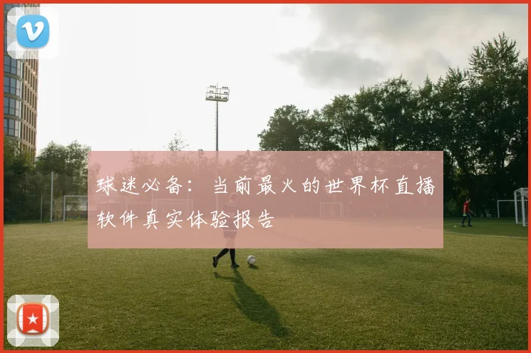 球迷必备：当前最火的世界杯直播软件真实体验报告