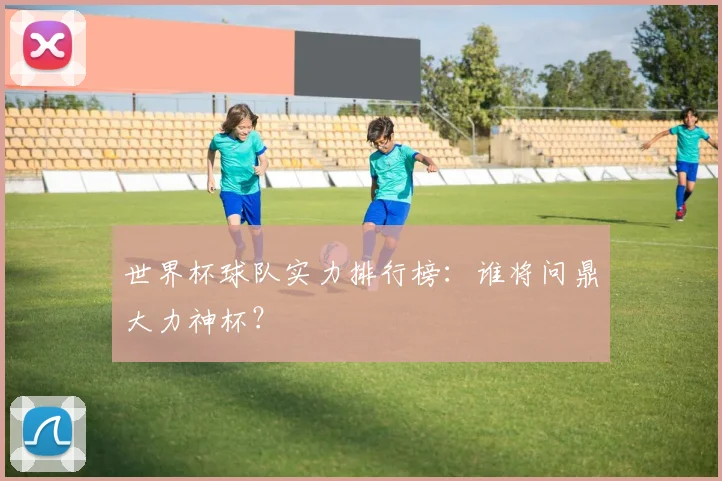 世界杯球队实力排行榜：谁将问鼎大力神杯？
