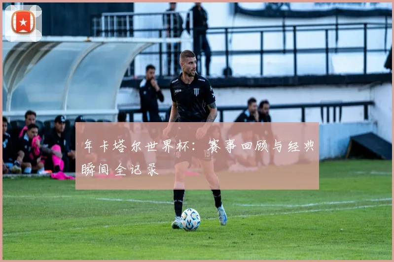 年卡塔尔世界杯:赛事回顾与经典瞬间全记录