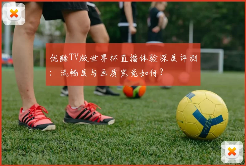 优酷TV版世界杯直播体验深度评测：流畅度与画质究竟如何？