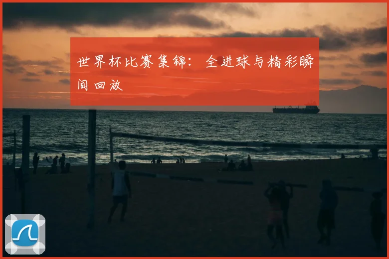世界杯比赛集锦:全进球与精彩瞬间回放