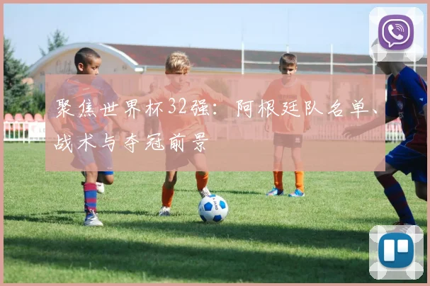 聚焦世界杯32强:阿根廷队名单、战术与夺冠前景