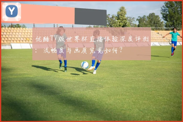 优酷TV版世界杯直播体验深度评测：流畅度与画质究竟如何？