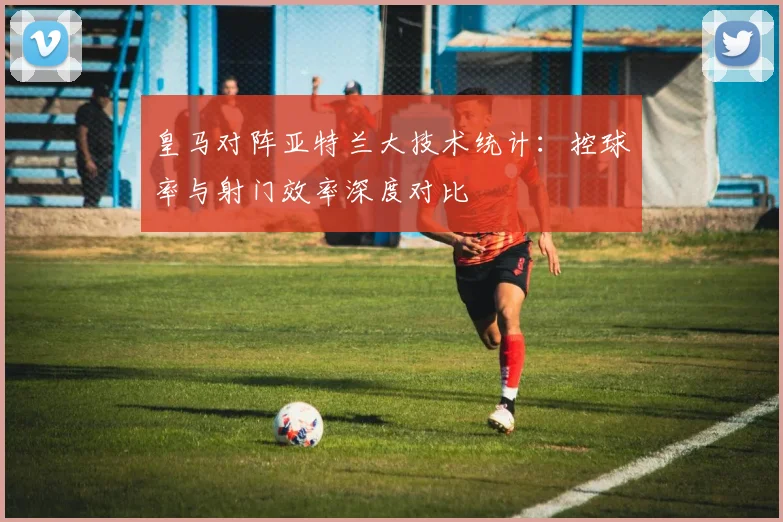 皇马对阵亚特兰大技术统计：控球率与射门效率深度对比