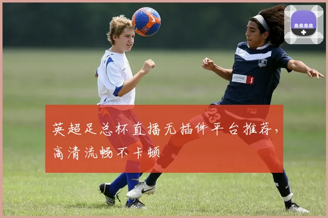 英超足总杯直播无插件平台推荐，高清流畅不卡顿