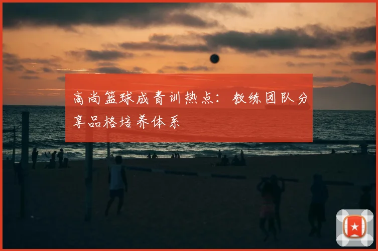 高尚篮球成青训热点：教练团队分享品格培养体系