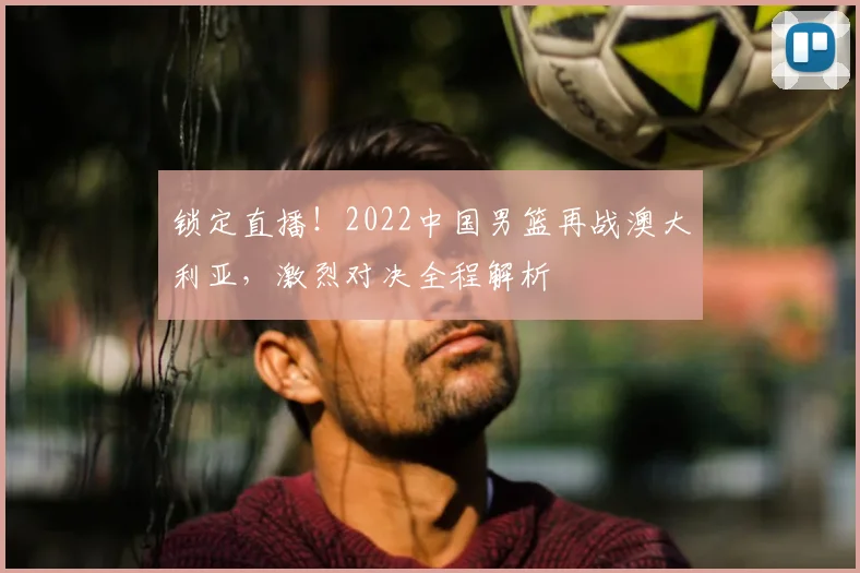 锁定直播！2022中国男篮再战澳大利亚，激烈对决全程解析