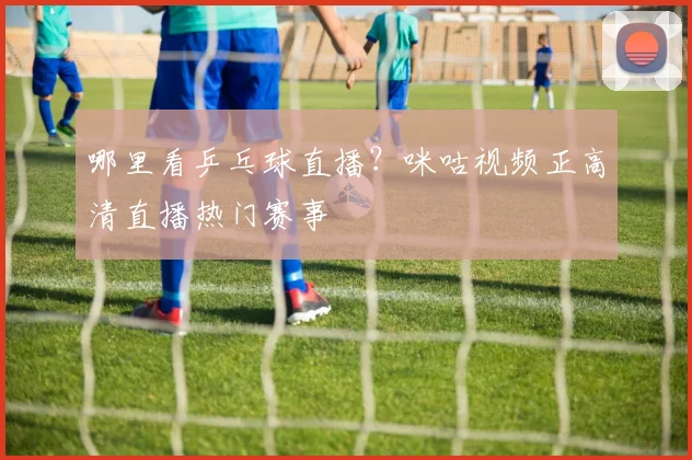哪里看乒乓球直播？咪咕视频正高清直播热门赛事