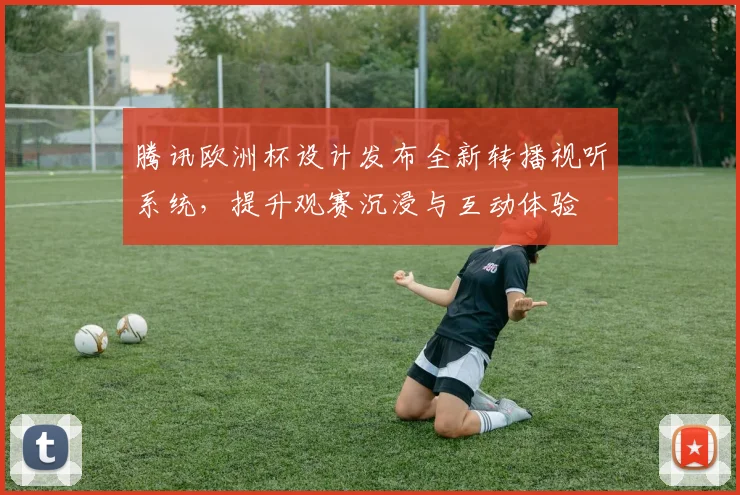腾讯欧洲杯设计发布全新转播视听系统，提升观赛沉浸与互动体验