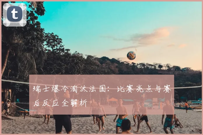 瑞士爆冷淘汰法国：比赛亮点与赛后反应全解析