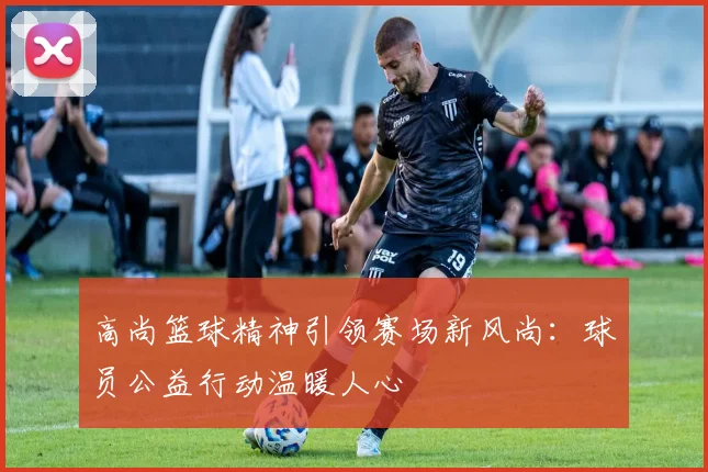 高尚篮球精神引领赛场新风尚：球员公益行动温暖人心