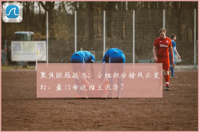 聚焦欧冠战况：小组积分榜风云变幻，豪门命运谁主沉浮？