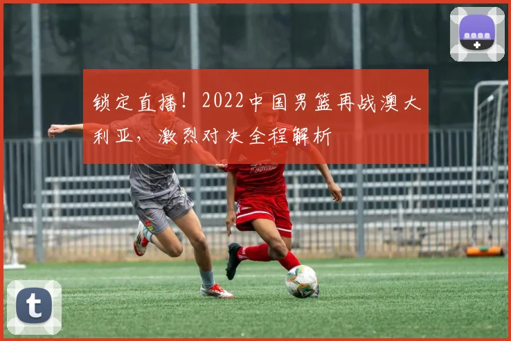 锁定直播！2022中国男篮再战澳大利亚，激烈对决全程解析