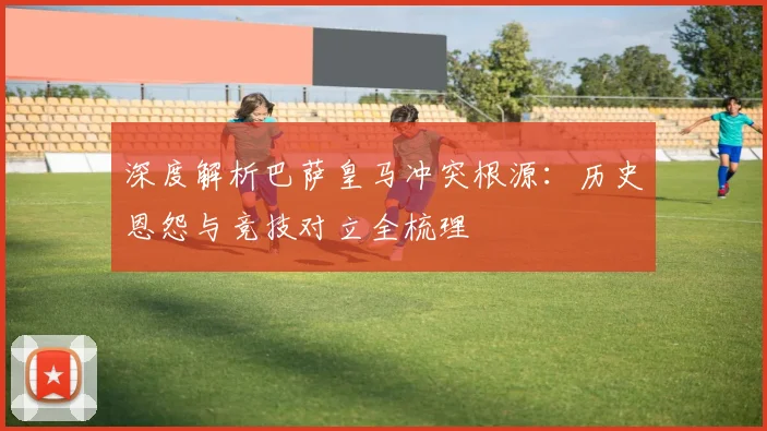 深度解析巴萨皇马冲突根源：历史恩怨与竞技对立全梳理