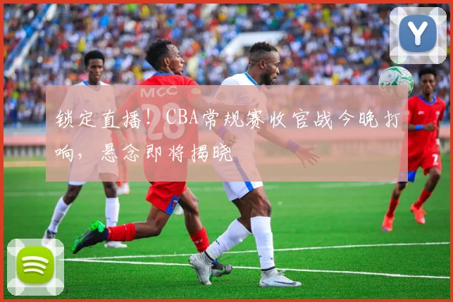 锁定直播！CBA常规赛收官战今晚打响，悬念即将揭晓