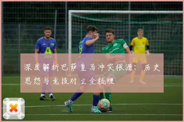 深度解析巴萨皇马冲突根源：历史恩怨与竞技对立全梳理